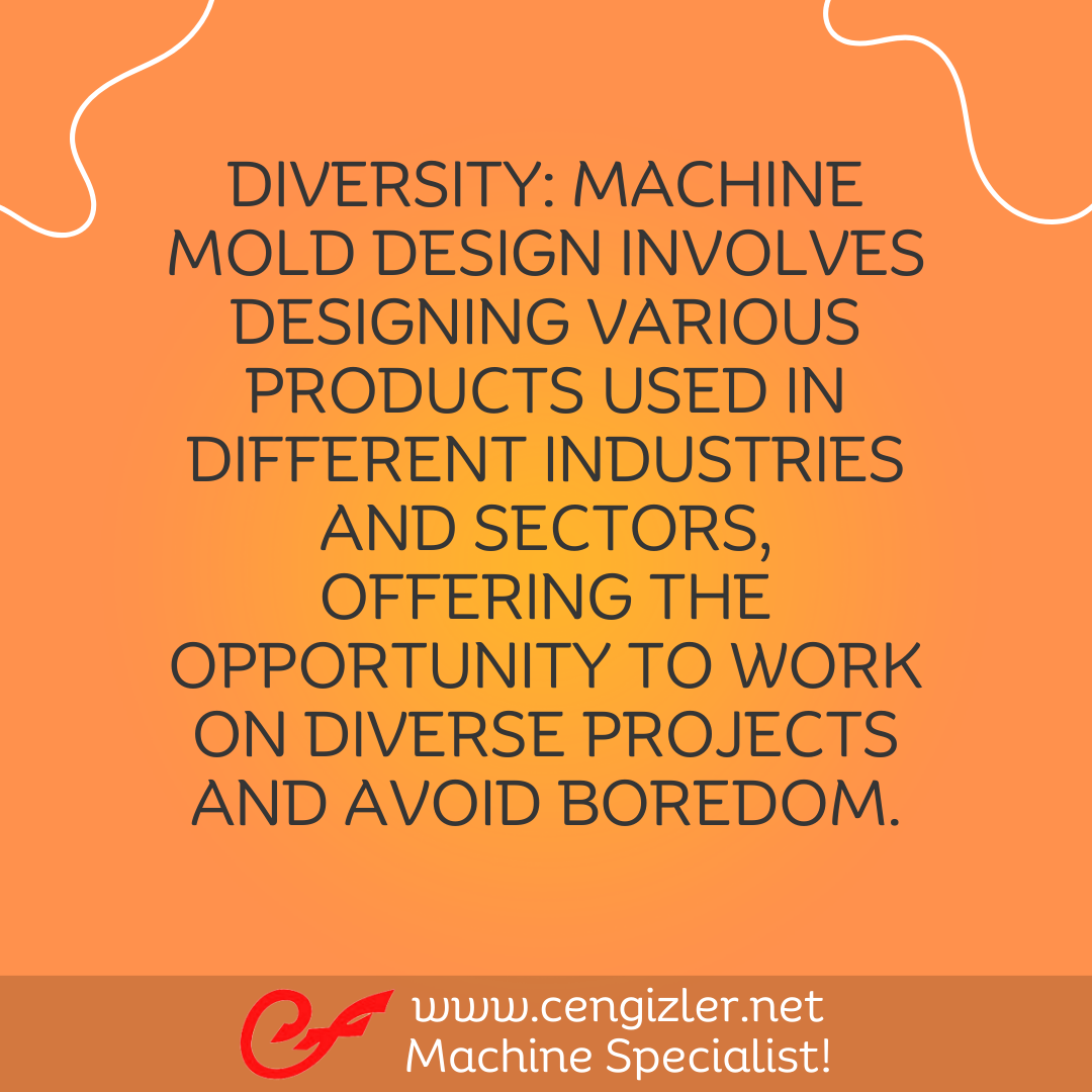 11 Diversity. Machine mold design involves designing various products used in different industries and sectors, offering the opportunity to work on diverse projects and avoid boredom